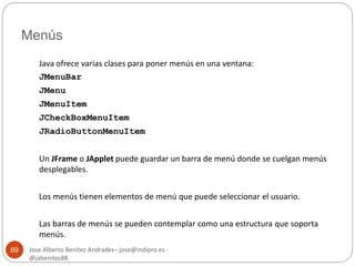Menús 
Jose Alberto Benítez Andrades– jose@indipro.es - 
@jabenitez88 
69 
Java ofrece varias clases para poner menús en una ventana: 
JMenuBar 
JMenu 
JMenuItem 
JCheckBoxMenuItem 
JRadioButtonMenuItem 
Un JFrame o JApplet puede guardar un barra de menú donde se cuelgan menús 
desplegables. 
Los menús tienen elementos de menú que puede seleccionar el usuario. 
Las barras de menús se pueden contemplar como una estructura que soporta 
menús. 
 