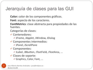 Jerarquía de clases para las GUI 
Jose Alberto Benítez Andrades– jose@indipro.es - 
@jabenitez88 
7 
Color: color de los componentes gráficos. 
Font: aspecto de los caracteres. 
FontMetrics: clase abstracta para propiedades de las 
fuentes. 
Categorías de clases: 
 Contenedores: 
 JFrame, JApplet, JWindow, JDialog 
 Componentes intermedios: 
 JPanel, JScrollPane 
 Componentes: 
 JLabel, JBbutton, JTextField, JTextArea, ... 
 Clases de soporte: 
 Graphics, Color, Font, ... 
 