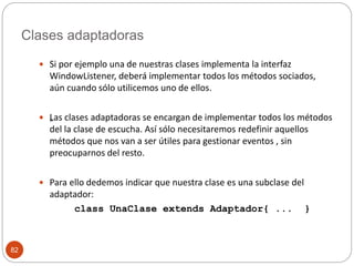 Clases adaptadoras 
82 
 Si por ejemplo una de nuestras clases implementa la interfaz 
WindowListener, deberá implementar todos los métodos sociados, 
aún cuando sólo utilicemos uno de ellos. 
 „Las clases adaptadoras se encargan de implementar todos los métodos 
del la clase de escucha. Así sólo necesitaremos redefinir aquellos 
métodos que nos van a ser útiles para gestionar eventos , sin 
preocuparnos del resto. 
 Para ello dedemos indicar que nuestra clase es una subclase del 
adaptador: 
class UnaClase extends Adaptador{ ... } 
 