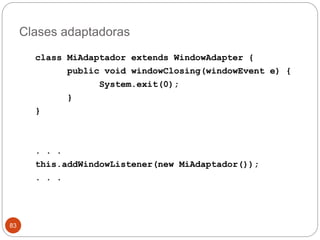 Clases adaptadoras 
83 
class MiAdaptador extends WindowAdapter { 
public void windowClosing(windowEvent e) { 
System.exit(0); 
} 
} 
. . . 
this.addWindowListener(new MiAdaptador()); 
. . . 
 