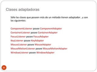 Clases adaptadoras 
84 
Sólo las clases que poseen más de un método tienen adaptador , y son 
las siguientes: 
ComponentListener posee ComponentAdapter 
ContainerListener posee ContainerAdapter 
FocusListener posee FocusAdapter 
KeyListener posee KeyAdapter 
MouseListener posee MouseAdapter 
MouseMotionListener posee MouseMotionAdapter 
WindowListener posee WindowAdapter 
 
