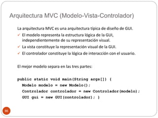Arquitectura MVC (Modelo-Vista-Controlador) 
86 
La arquitectura MVC es una arquitectura típica de diseño de GUI. 
 El modelo representa la estructura lógica de la GUI, 
independientemente de su representación visual. 
 La vista constituye la representación visual de la GUI. 
 El controlador constituye la lógica de interacción con el usuario. 
El mejor modelo separa en las tres partes: 
public static void main(String args[]) { 
Modelo modelo = new Modelo(); 
Controlador controlador = new Controlador(modelo); 
GUI gui = new GUI(controlador); } 
 