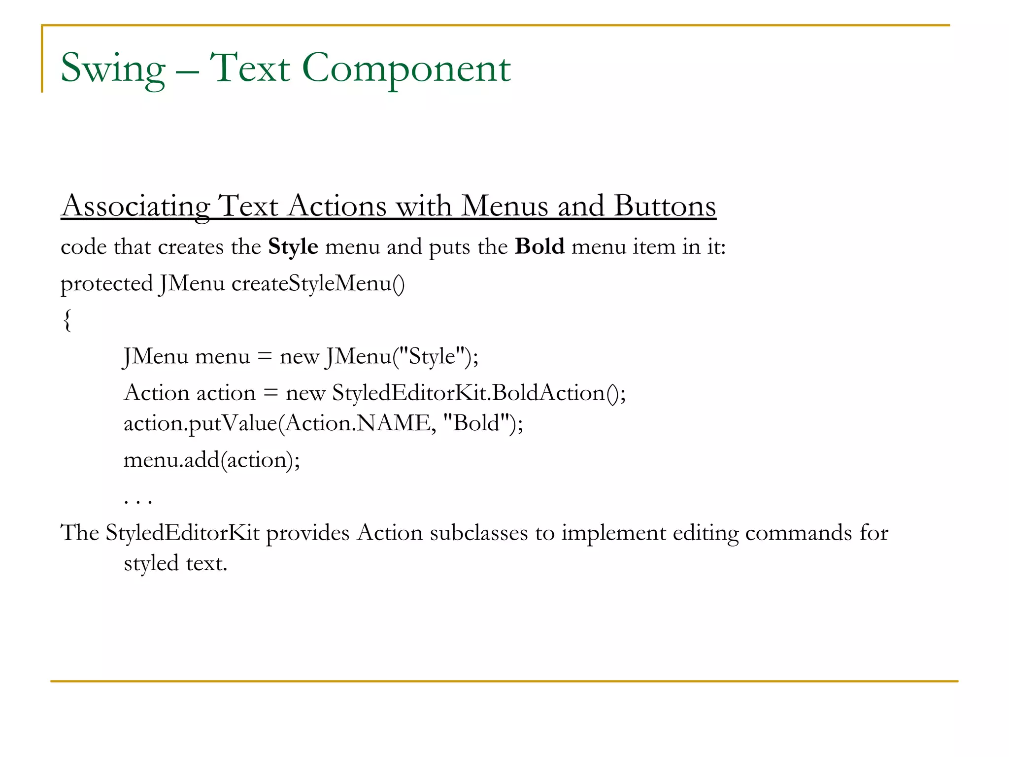 Swing – Text Component  Associating Text Actions with Menus and Buttons code that creates the  Style  menu and puts the  Bold  menu item in it:  protected JMenu createStyleMenu()  { JMenu menu = new JMenu("Style"); Action action = new StyledEditorKit.BoldAction();  action.putValue(Action.NAME, "Bold"); menu.add(action);  . . .  The StyledEditorKit provides Action subclasses to implement editing commands for styled text.  