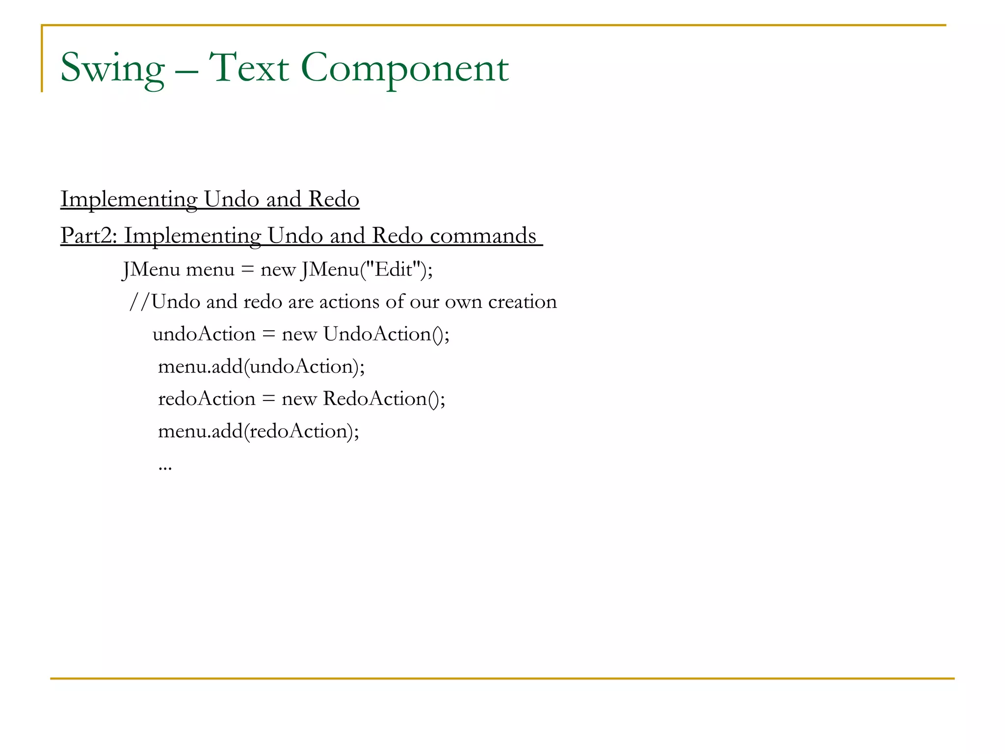 Swing – Text Component  Implementing Undo and Redo Part2: Implementing Undo and Redo commands  JMenu menu = new JMenu("Edit");   //Undo and redo are actions of our own creation  undoAction = new UndoAction();   menu.add(undoAction);   redoAction = new RedoAction();   menu.add(redoAction);   ...  