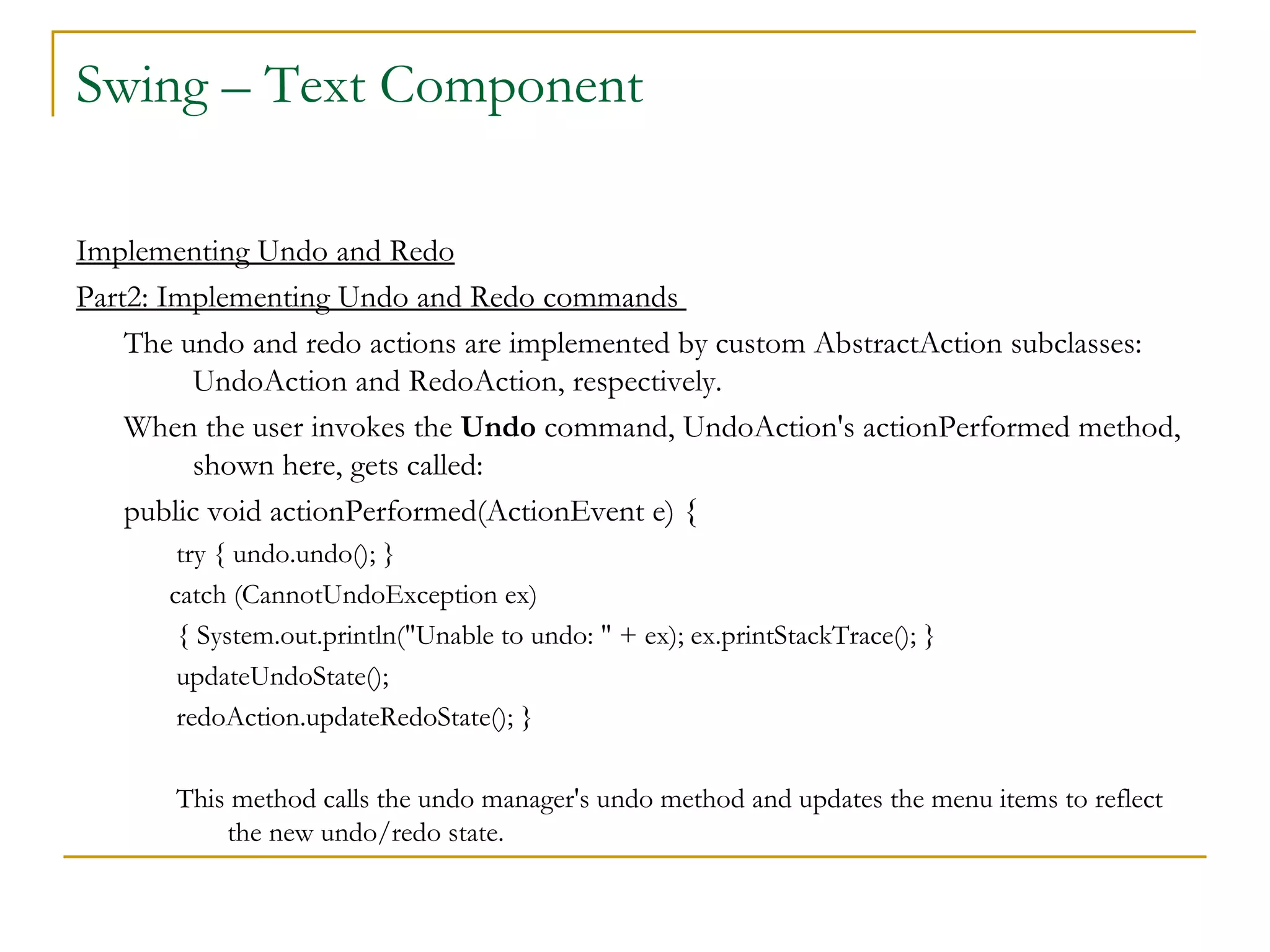 Swing – Text Component  Implementing Undo and Redo Part2: Implementing Undo and Redo commands  The undo and redo actions are implemented by custom AbstractAction subclasses: UndoAction and RedoAction, respectively.  When the user invokes the  Undo  command, UndoAction's actionPerformed method, shown here, gets called:  public void actionPerformed(ActionEvent e) { try { undo.undo(); }  catch (CannotUndoException ex) { System.out.println("Unable to undo: " + ex); ex.printStackTrace(); } updateUndoState(); redoAction.updateRedoState(); } This method calls the undo manager's undo method and updates the menu items to reflect the new undo/redo state.  