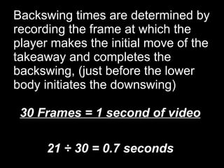 Backswing times are determined by recording the frame at which the player makes the initial move of the takeaway and completes the backswing, (just before the lower body initiates the downswing) 30 Frames = 1 second of video 21 ÷ 30 = 0.7 seconds 