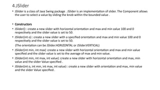 4.JSlider
• JSlider is a class of Java Swing package . JSlider is an implementation of slider. The Component allows
the user to select a value by sliding the knob within the bounded value .
• Constructors
• JSlider() : create a new slider with horizontal orientation and max and min value 100 and 0
respectively and the slider value is set to 50.
• JSlider(int o) : create a new slider with a specified orientation and max and min value 100 and 0
respectively and the slider value is set to 50.
(The orientation can be JSlider.HORIZONTAL or JSlider.VERTICAL)
• JSlider(int min, int max) :create a new slider with horizontal orientation and max and min value
specified and the slider value is set to the average of max and min value.
• JSlider(int min, int max, int value) :create a new slider with horizontal orientation and max, min
value and the slider Value specified .
• JSlider(int o, int min, int max, int value) : create a new slider with orientation and max, min value
and the slider Value specified .
 