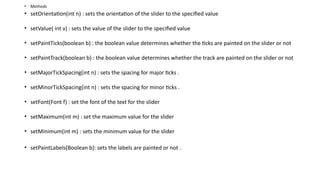 • Methods
• setOrientation(int n) : sets the orientation of the slider to the specified value
• setValue( int v) : sets the value of the slider to the specified value
• setPaintTicks(boolean b) : the boolean value determines whether the ticks are painted on the slider or not
• setPaintTrack(boolean b) : the boolean value determines whether the track are painted on the slider or not
• setMajorTickSpacing(int n) : sets the spacing for major ticks .
• setMinorTickSpacing(int n) : sets the spacing for minor ticks .
• setFont(Font f) : set the font of the text for the slider
• setMaximum(int m) : set the maximum value for the slider
• setMinimum(int m) : sets the minimum value for the slider
• setPaintLabels(Boolean b): sets the labels are painted or not .
 