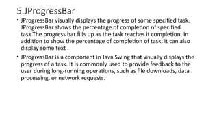 5.JProgressBar
• JProgressBar visually displays the progress of some specified task.
JProgressBar shows the percentage of completion of specified
task.The progress bar fills up as the task reaches it completion. In
addition to show the percentage of completion of task, it can also
display some text .
• JProgressBar is a component in Java Swing that visually displays the
progress of a task. It is commonly used to provide feedback to the
user during long-running operations, such as file downloads, data
processing, or network requests.
 