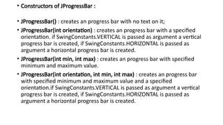 • Constructors of JProgressBar :
• JProgressBar() : creates an progress bar with no text on it;
• JProgressBar(int orientation) : creates an progress bar with a specified
orientation. if SwingConstants.VERTICAL is passed as argument a vertical
progress bar is created, if SwingConstants.HORIZONTAL is passed as
argument a horizontal progress bar is created.
• JProgressBar(int min, int max) : creates an progress bar with specified
minimum and maximum value.
• JProgressBar(int orientation, int min, int max) : creates an progress bar
with specified minimum and maximum value and a specified
orientation.if SwingConstants.VERTICAL is passed as argument a vertical
progress bar is created, if SwingConstants.HORIZONTAL is passed as
argument a horizontal progress bar is created.
 