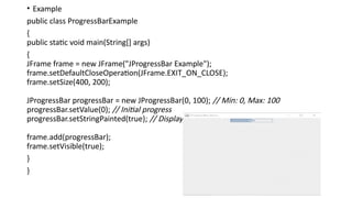 • Example
public class ProgressBarExample
{
public static void main(String[] args)
{
JFrame frame = new JFrame("JProgressBar Example");
frame.setDefaultCloseOperation(JFrame.EXIT_ON_CLOSE);
frame.setSize(400, 200);
JProgressBar progressBar = new JProgressBar(0, 100); // Min: 0, Max: 100
progressBar.setValue(0); // Initial progress
progressBar.setStringPainted(true); // Display percentage text
frame.add(progressBar);
frame.setVisible(true);
}
}
 