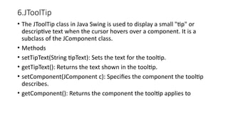 6.JToolTip
• The JToolTip class in Java Swing is used to display a small "tip" or
descriptive text when the cursor hovers over a component. It is a
subclass of the JComponent class.
• Methods
• setTipText(String tipText): Sets the text for the tooltip.
• getTipText(): Returns the text shown in the tooltip.
• setComponent(JComponent c): Specifies the component the tooltip
describes.
• getComponent(): Returns the component the tooltip applies to
 
