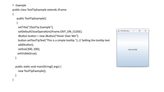 • Example
public class ToolTipExample extends JFrame
{
public ToolTipExample()
{
setTitle("JToolTip Example");
setDefaultCloseOperation(JFrame.EXIT_ON_CLOSE);
JButton button = new JButton("Hover Over Me");
button.setToolTipText("This is a simple tooltip."); // Setting the tooltip text
add(button);
setSize(300, 200);
setVisible(true);
}
public static void main(String[] args) {
new ToolTipExample();
}
}
 