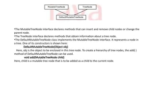 •The MutableTreeNode interface declares methods that can insert and remove child nodes or change the
parent node.
•The TreeNode interface declares methods that obtain information about a tree node.
•The DefaultMutableTreeNode class implements the MutableTreeNode interface. It represents a node in
a tree. One of its constructors is shown here:
DefaultMutableTreeNode(Object obj)
Here, obj is the object to be enclosed in this tree node. To create a hierarchy of tree nodes, the add( )
method of DefaultMutableTreeNode can be used.
void add(MutableTreeNode child)
Here, child is a mutable tree node that is to be added as a child to the current node.
 