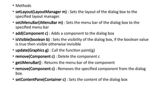 • Methods
• setLayout(LayoutManager m) : Sets the layout of the dialog box to the
specified layout manager.
• setJMenuBar(JMenuBar m) : Sets the menu bar of the dialog box to the
specified menu bar
• add(Component c) : Adds a component to the dialog box
• isVisible(boolean b) : Sets the visibility of the dialog box, if the boolean value
is true then visible otherwise invisible
• update(Graphics g) : Call the function paint(g)
• remove(Component c) : Delete the component c
• getJMenuBar() : Returns the menu bar of the component
• remove(Component c) : Removes the specified component from the dialog
box.
• setContentPane(Container c) : Sets the content of the dialog box
 