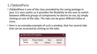 1.JTabbedPane
• JTabbedPane is one of the class provided by the swing package in
java. It is very useful, as it provides the flexibility to the user to switch
between different groups of components he desires to see, by simply
clicking on one of the tabs. The tabs can be given different titles or
icons.
• Here is an everyday example of such a window, that has several tabs
that can be accessed by clicking on the tabs.
 