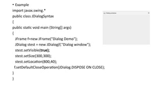 • Example
import javax.swing.*
public class JDialogSyntax
{
public static void main (String[] args)
{
JFrame f=new JFrame("Dialog Demo");
JDialog stest = new JDialog(f,"Dialog window");
stest.setVisible(true);
stest.setSize(300,300);
stest.setLocation(800,40);
f.setDefaultCloseOperation(JDialog.DISPOSE ON CLOSE);
}
}
 