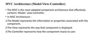 MVC Architecture (Model-View-Controller)
• The MVC is the most adopted component architecture that effectively
contains :Model- view-Controller.
• In MVC Architecture :
1.The Model represents the information or properties associated with the
component.
2.The View represents the way that component is displayed.
3.The Controller represents how the component reacts to user.
 