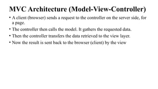 MVC Architecture (Model-View-Controller)
• A client (browser) sends a request to the controller on the server side, for
a page.
• The controller then calls the model. It gathers the requested data.
• Then the controller transfers the data retrieved to the view layer.
• Now the result is sent back to the browser (client) by the view
 