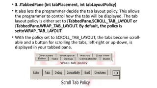 • 3. JTabbedPane (int tabPlacement, int tabLayoutPolicy)
• It also lets the programmer decide the tab layout policy. This allows
the programmer to control how the tabs will be displayed. The tab
layout policy is either set to JTabbedPane.SCROLL_TAB_LAYOUT or
JTabbedPane.WRAP_TAB_LAYOUT. By default, the policy is
settoWRAP_TAB_LAYOUT.
• With the policy set to SCROLL_TAB_LAYOUT, the tabs become scroll-
able and a button for scrolling the tabs, left-right or up-down, is
displayed in your tabbed pane.
 