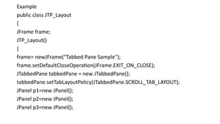 Example
public class JTP_Layout
{
JFrame frame;
JTP_Layout()
{
frame= newJFrame("Tabbed Pane Sample");
frame.setDefaultCloseOperation(JFrame.EXIT_ON_CLOSE);
JTabbedPane tabbedPane = new JTabbedPane();
tabbedPane.setTabLayoutPolicy(JTabbedPane.SCROLL_TAB_LAYOUT);
JPanel p1=new JPanel();
JPanel p2=new JPanel();
JPanel p3=new JPanel();
 
