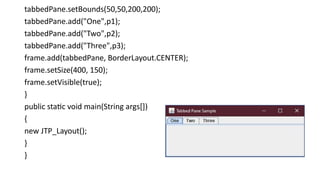 tabbedPane.setBounds(50,50,200,200);
tabbedPane.add("One",p1);
tabbedPane.add("Two",p2);
tabbedPane.add("Three",p3);
frame.add(tabbedPane, BorderLayout.CENTER);
frame.setSize(400, 150);
frame.setVisible(true);
}
public static void main(String args[])
{
new JTP_Layout();
}
}
 