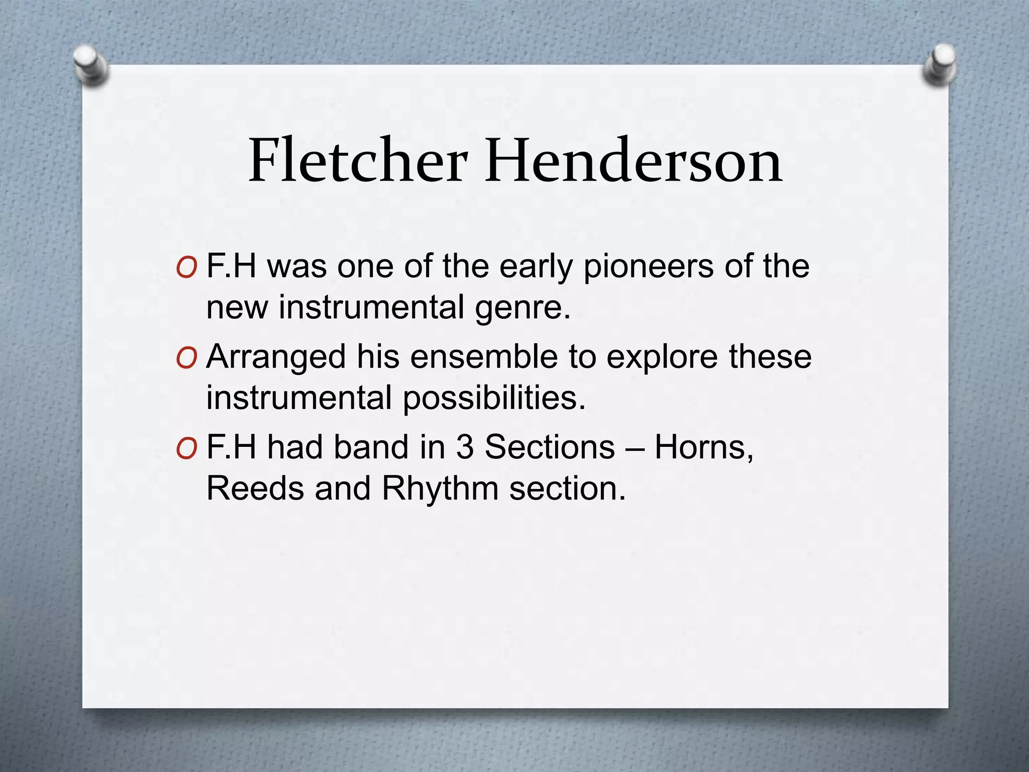 Fletcher Henderson
O F.H was one of the early pioneers of the
new instrumental genre.
O Arranged his ensemble to explore these
instrumental possibilities.
O F.H had band in 3 Sections – Horns,
Reeds and Rhythm section.
 