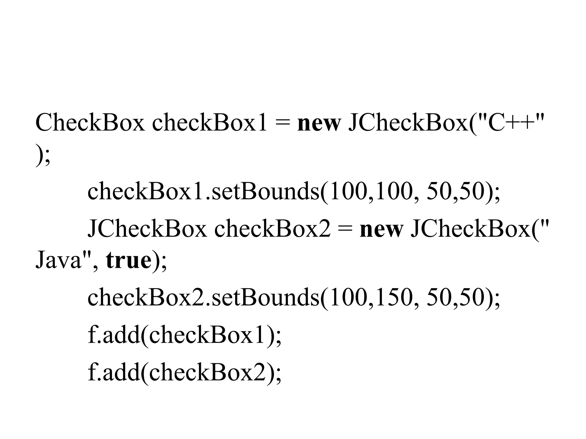 CheckBox checkBox1 = new JCheckBox("C++"
);
checkBox1.setBounds(100,100, 50,50);
JCheckBox checkBox2 = new JCheckBox("
Java", true);
checkBox2.setBounds(100,150, 50,50);
f.add(checkBox1);
f.add(checkBox2);
 