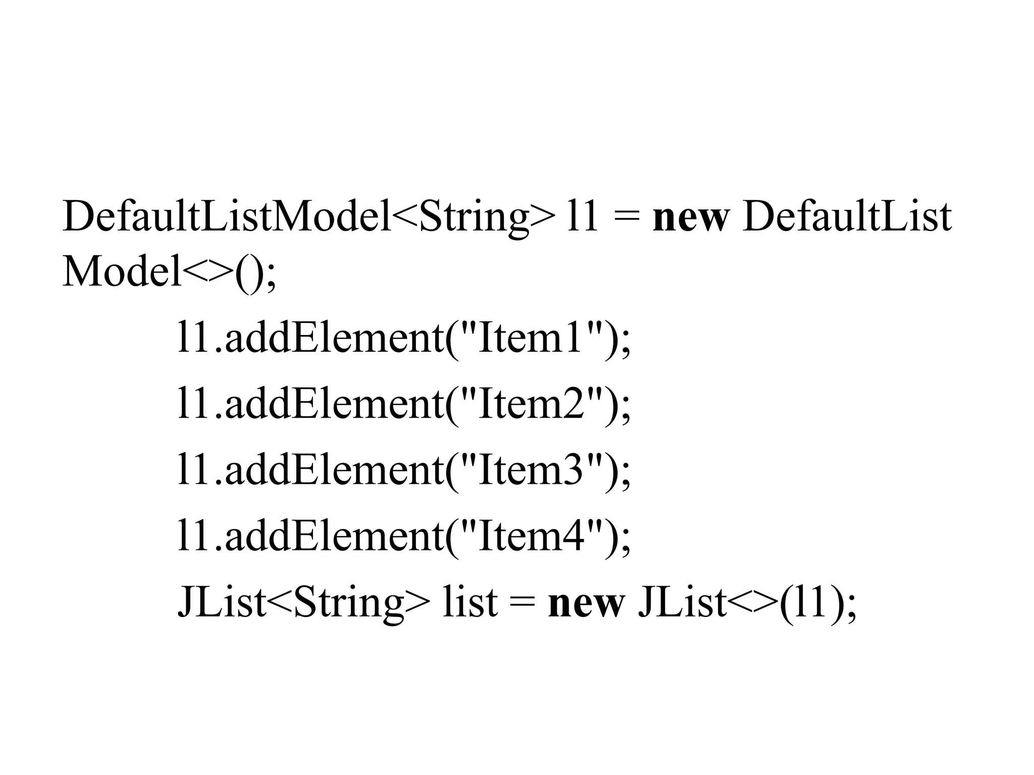 DefaultListModel<String> l1 = new DefaultList
Model<>();
l1.addElement("Item1");
l1.addElement("Item2");
l1.addElement("Item3");
l1.addElement("Item4");
JList<String> list = new JList<>(l1);
 