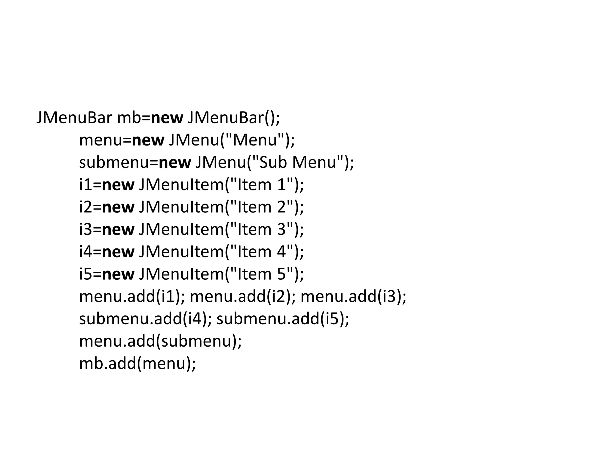 JMenuBar mb=new JMenuBar();
menu=new JMenu("Menu");
submenu=new JMenu("Sub Menu");
i1=new JMenuItem("Item 1");
i2=new JMenuItem("Item 2");
i3=new JMenuItem("Item 3");
i4=new JMenuItem("Item 4");
i5=new JMenuItem("Item 5");
menu.add(i1); menu.add(i2); menu.add(i3);
submenu.add(i4); submenu.add(i5);
menu.add(submenu);
mb.add(menu);
 