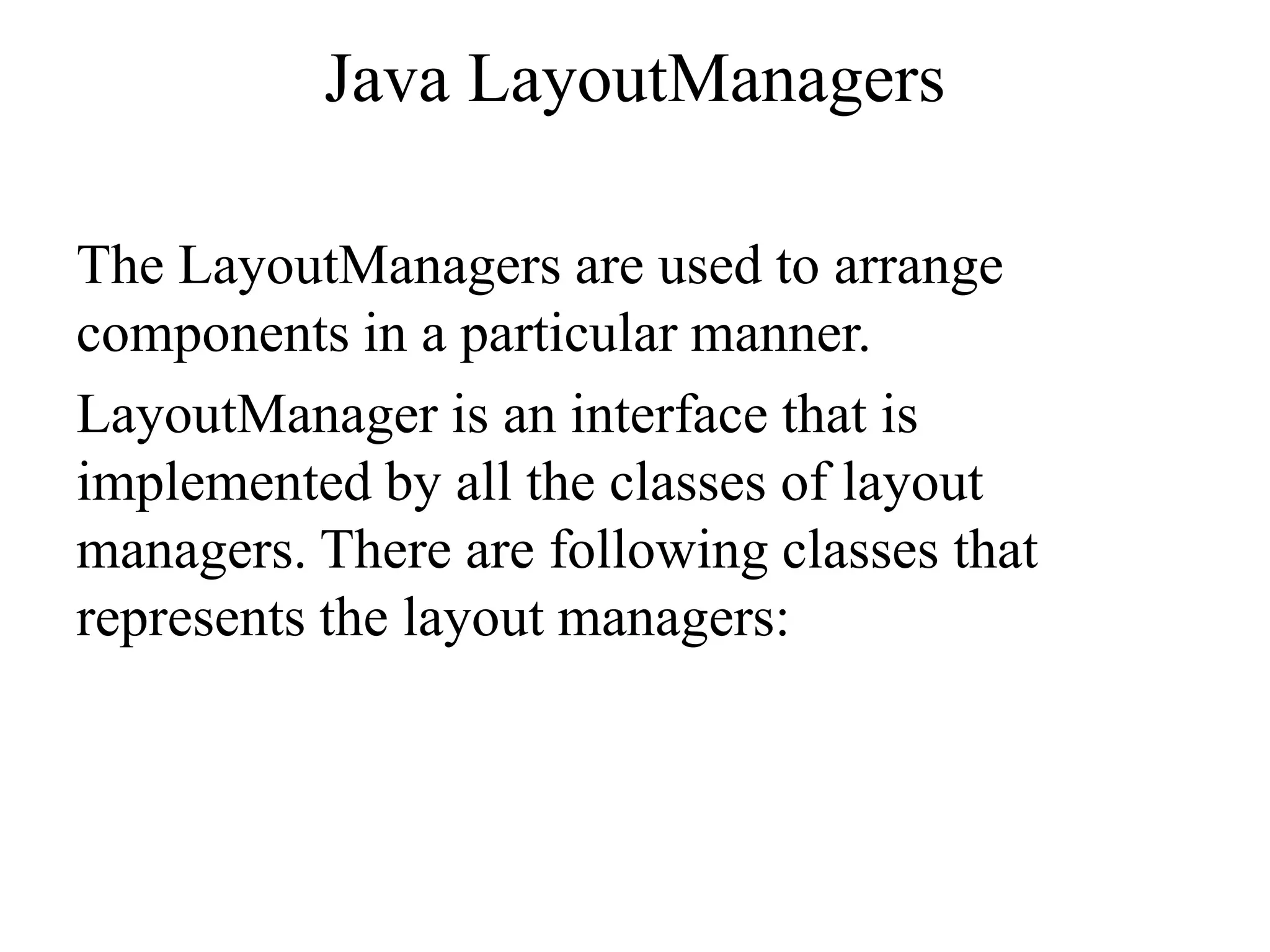 Java LayoutManagers
The LayoutManagers are used to arrange
components in a particular manner.
LayoutManager is an interface that is
implemented by all the classes of layout
managers. There are following classes that
represents the layout managers:
 