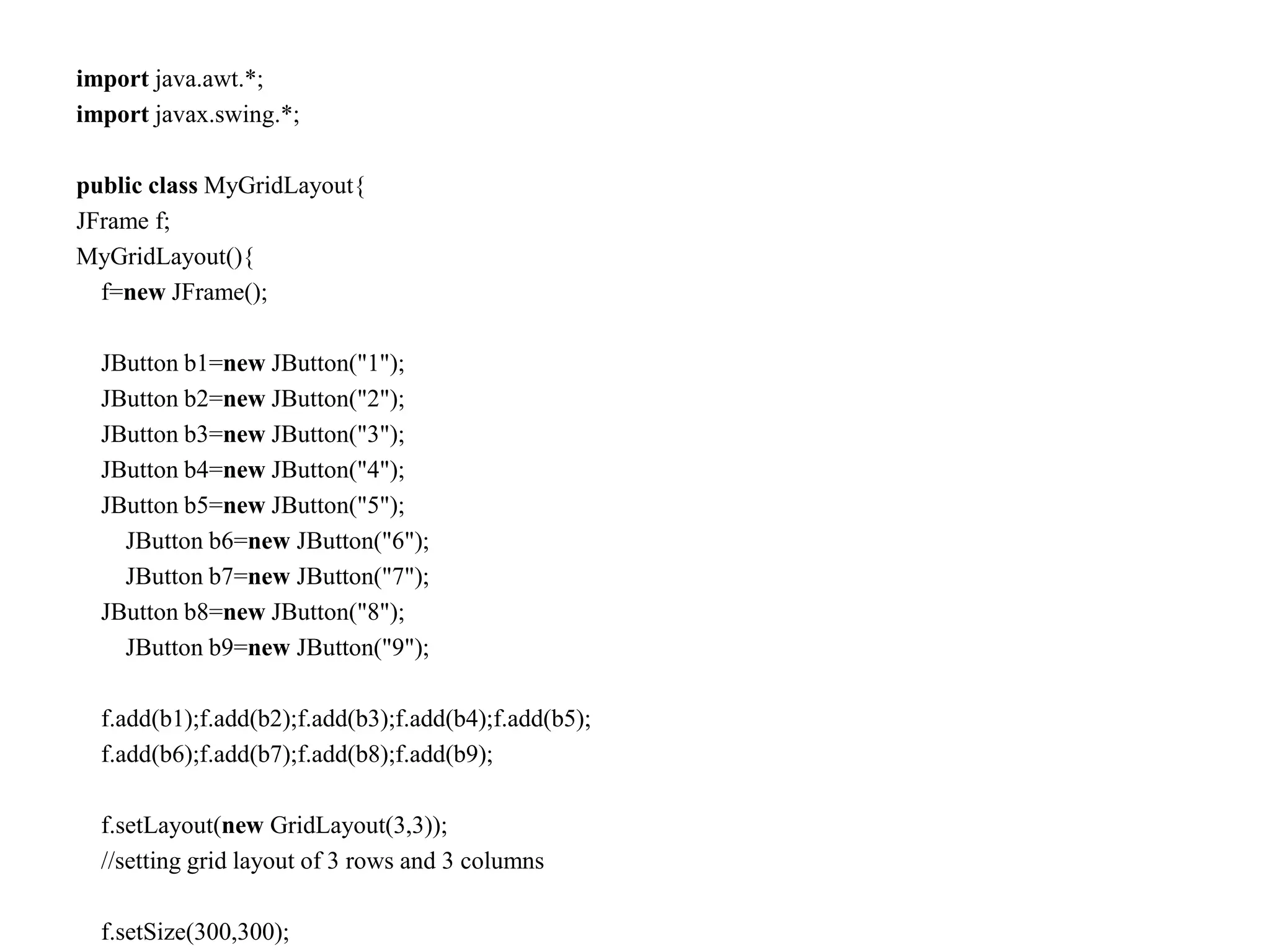 import java.awt.*;
import javax.swing.*;
public class MyGridLayout{
JFrame f;
MyGridLayout(){
f=new JFrame();
JButton b1=new JButton("1");
JButton b2=new JButton("2");
JButton b3=new JButton("3");
JButton b4=new JButton("4");
JButton b5=new JButton("5");
JButton b6=new JButton("6");
JButton b7=new JButton("7");
JButton b8=new JButton("8");
JButton b9=new JButton("9");
f.add(b1);f.add(b2);f.add(b3);f.add(b4);f.add(b5);
f.add(b6);f.add(b7);f.add(b8);f.add(b9);
f.setLayout(new GridLayout(3,3));
//setting grid layout of 3 rows and 3 columns
f.setSize(300,300);
 