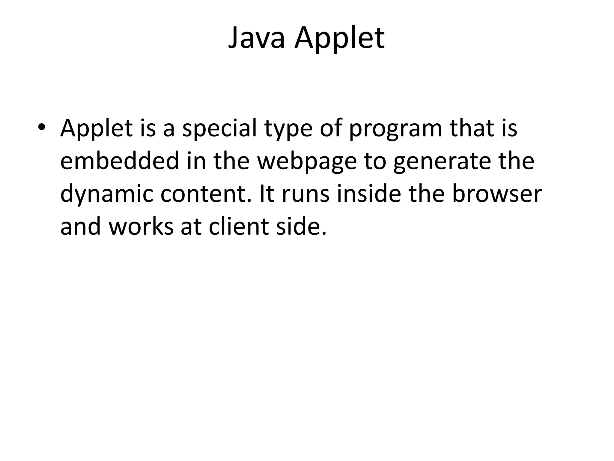 Java Applet
• Applet is a special type of program that is
embedded in the webpage to generate the
dynamic content. It runs inside the browser
and works at client side.
 