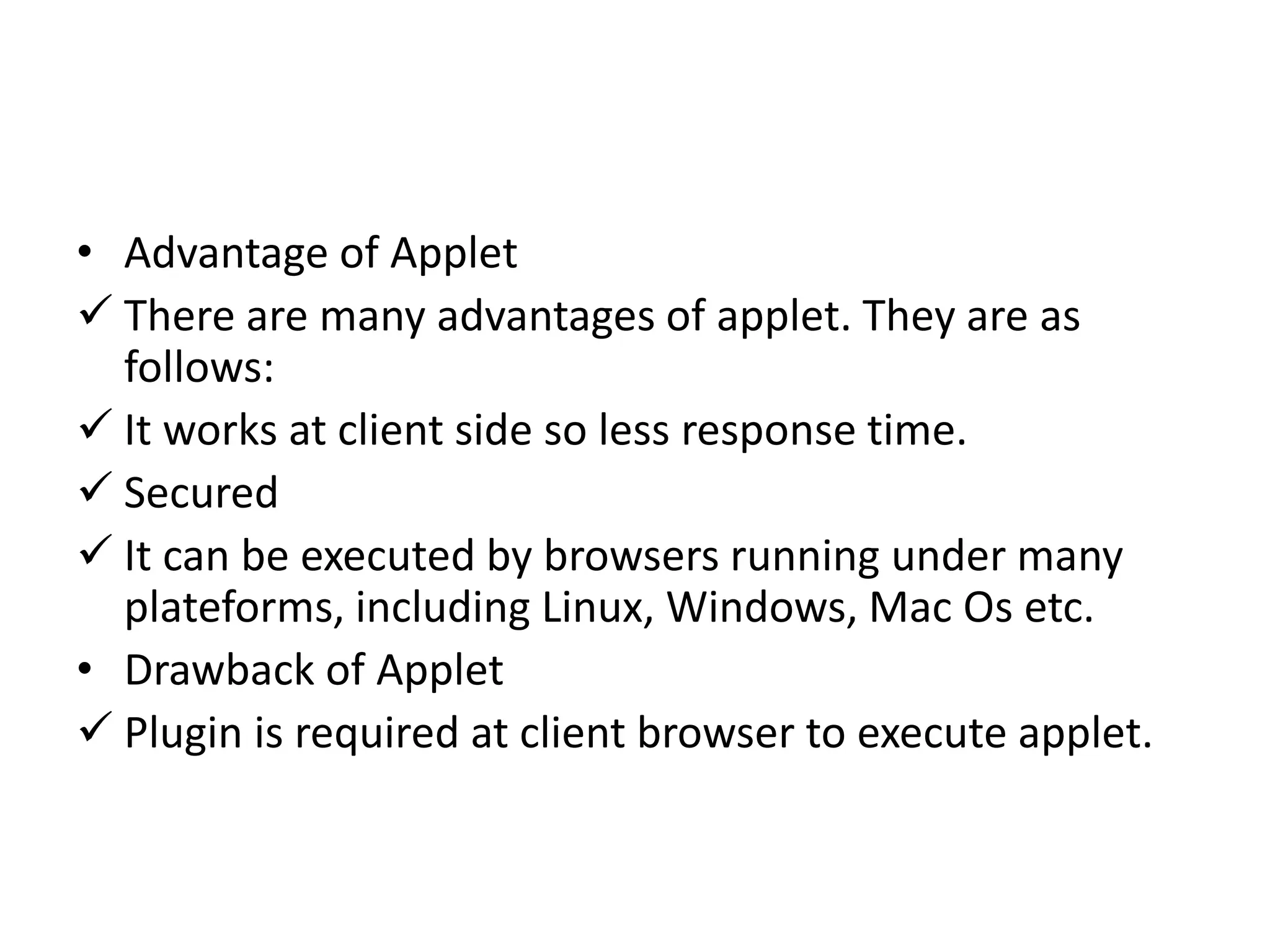 • Advantage of Applet
 There are many advantages of applet. They are as
follows:
 It works at client side so less response time.
 Secured
 It can be executed by browsers running under many
plateforms, including Linux, Windows, Mac Os etc.
• Drawback of Applet
 Plugin is required at client browser to execute applet.
 