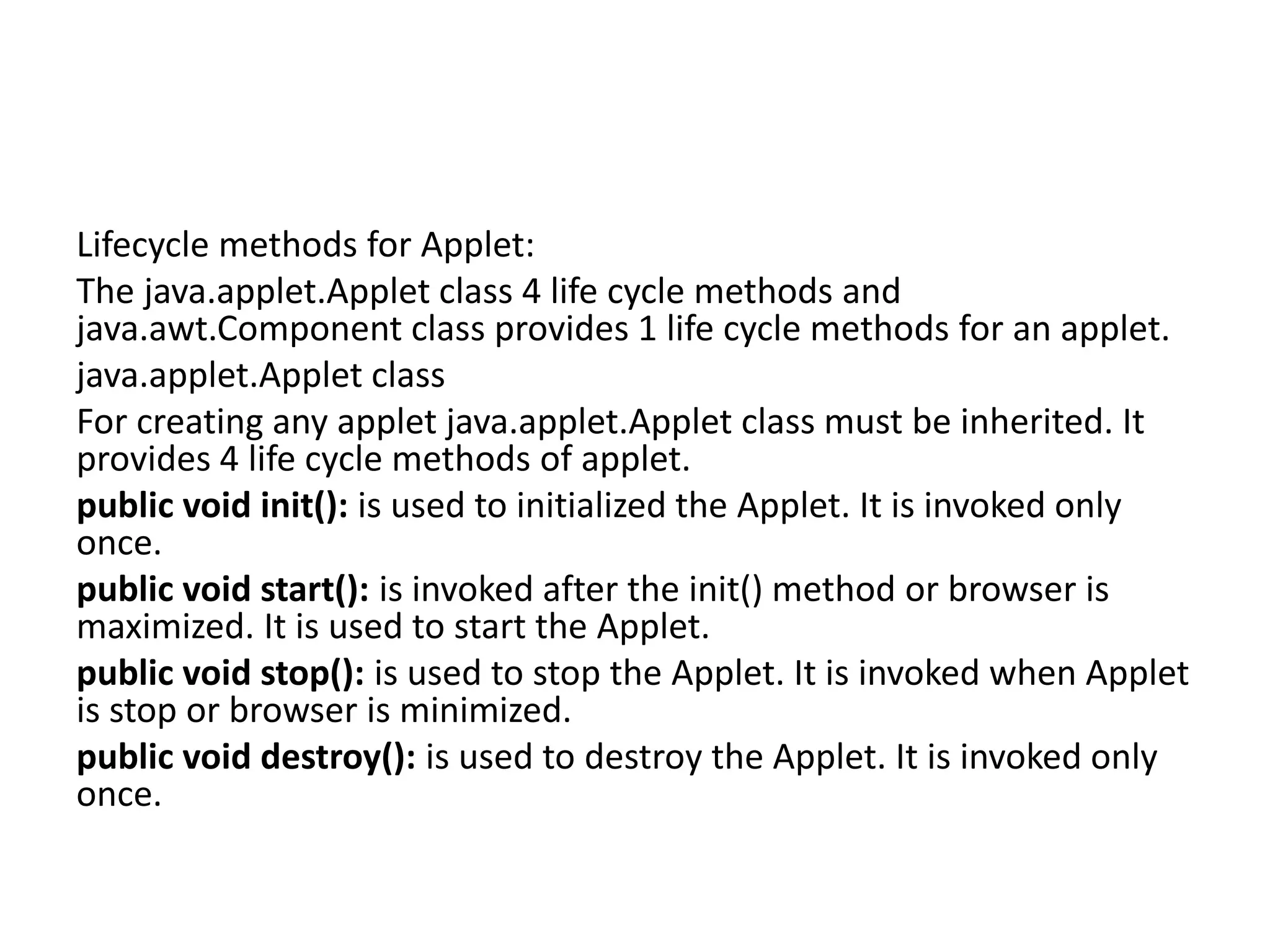 Lifecycle methods for Applet:
The java.applet.Applet class 4 life cycle methods and
java.awt.Component class provides 1 life cycle methods for an applet.
java.applet.Applet class
For creating any applet java.applet.Applet class must be inherited. It
provides 4 life cycle methods of applet.
public void init(): is used to initialized the Applet. It is invoked only
once.
public void start(): is invoked after the init() method or browser is
maximized. It is used to start the Applet.
public void stop(): is used to stop the Applet. It is invoked when Applet
is stop or browser is minimized.
public void destroy(): is used to destroy the Applet. It is invoked only
once.
 