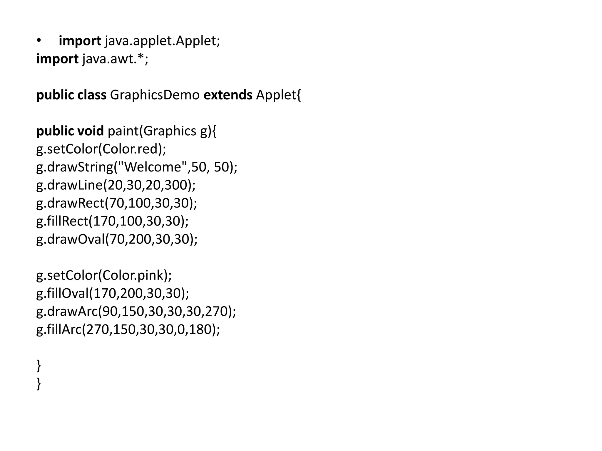 • import java.applet.Applet;
import java.awt.*;
public class GraphicsDemo extends Applet{
public void paint(Graphics g){
g.setColor(Color.red);
g.drawString("Welcome",50, 50);
g.drawLine(20,30,20,300);
g.drawRect(70,100,30,30);
g.fillRect(170,100,30,30);
g.drawOval(70,200,30,30);
g.setColor(Color.pink);
g.fillOval(170,200,30,30);
g.drawArc(90,150,30,30,30,270);
g.fillArc(270,150,30,30,0,180);
}
}
 