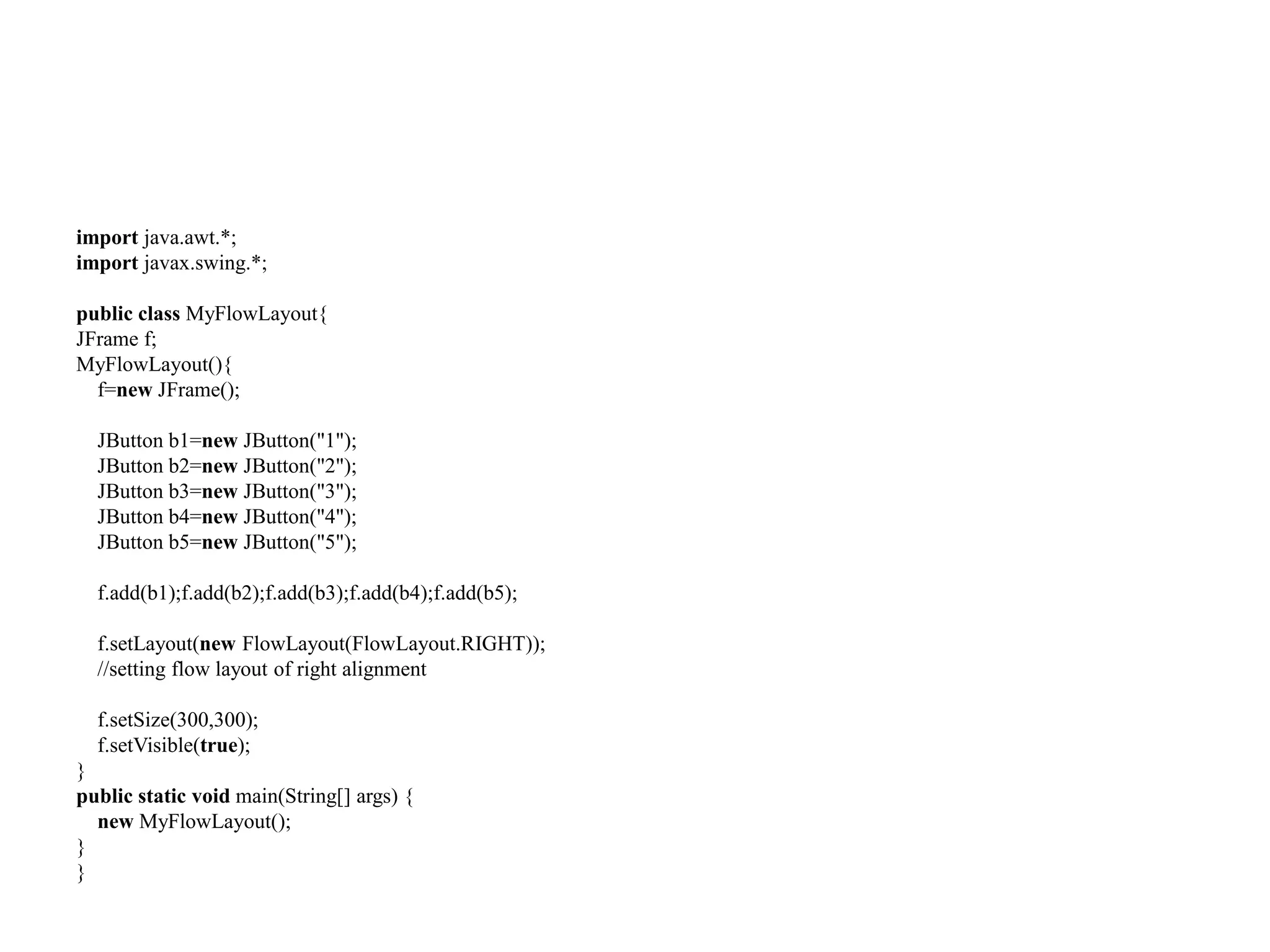 import java.awt.*;
import javax.swing.*;
public class MyFlowLayout{
JFrame f;
MyFlowLayout(){
f=new JFrame();
JButton b1=new JButton("1");
JButton b2=new JButton("2");
JButton b3=new JButton("3");
JButton b4=new JButton("4");
JButton b5=new JButton("5");
f.add(b1);f.add(b2);f.add(b3);f.add(b4);f.add(b5);
f.setLayout(new FlowLayout(FlowLayout.RIGHT));
//setting flow layout of right alignment
f.setSize(300,300);
f.setVisible(true);
}
public static void main(String[] args) {
new MyFlowLayout();
}
}
 