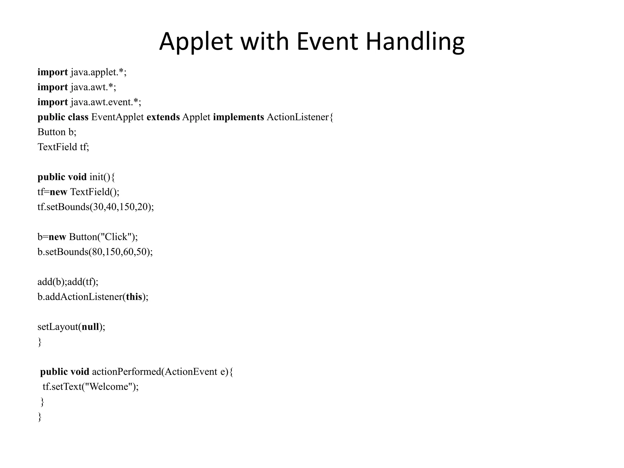 Applet with Event Handling
import java.applet.*;
import java.awt.*;
import java.awt.event.*;
public class EventApplet extends Applet implements ActionListener{
Button b;
TextField tf;
public void init(){
tf=new TextField();
tf.setBounds(30,40,150,20);
b=new Button("Click");
b.setBounds(80,150,60,50);
add(b);add(tf);
b.addActionListener(this);
setLayout(null);
}
public void actionPerformed(ActionEvent e){
tf.setText("Welcome");
}
}
 