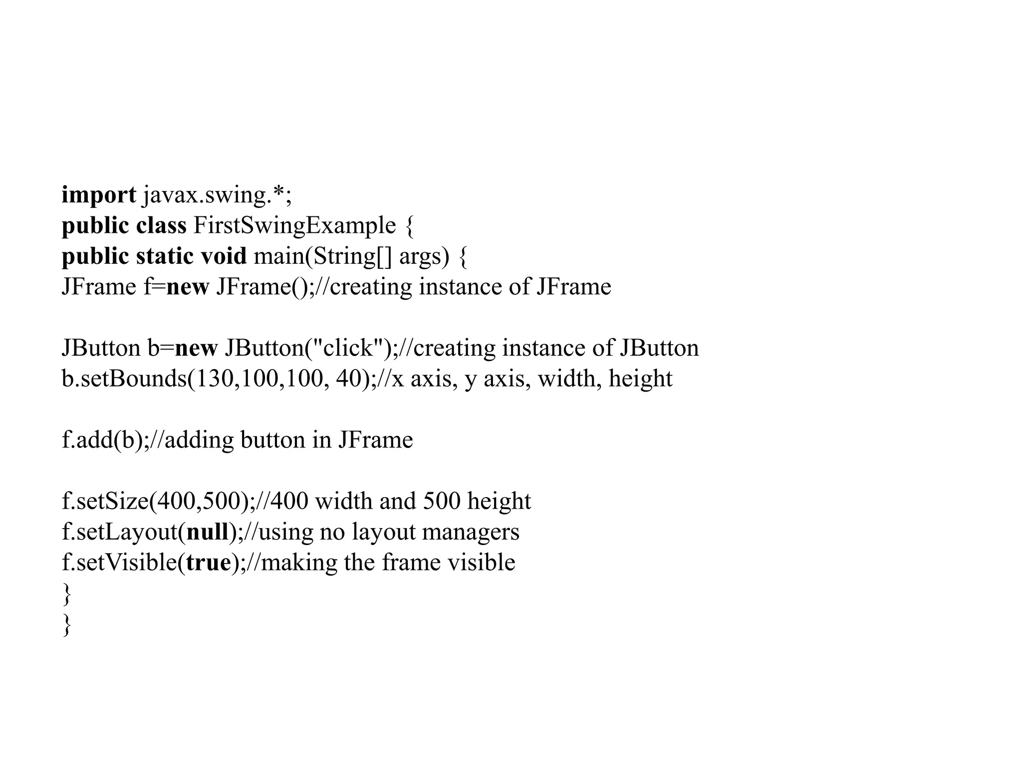 import javax.swing.*;
public class FirstSwingExample {
public static void main(String[] args) {
JFrame f=new JFrame();//creating instance of JFrame
JButton b=new JButton("click");//creating instance of JButton
b.setBounds(130,100,100, 40);//x axis, y axis, width, height
f.add(b);//adding button in JFrame
f.setSize(400,500);//400 width and 500 height
f.setLayout(null);//using no layout managers
f.setVisible(true);//making the frame visible
}
}
 