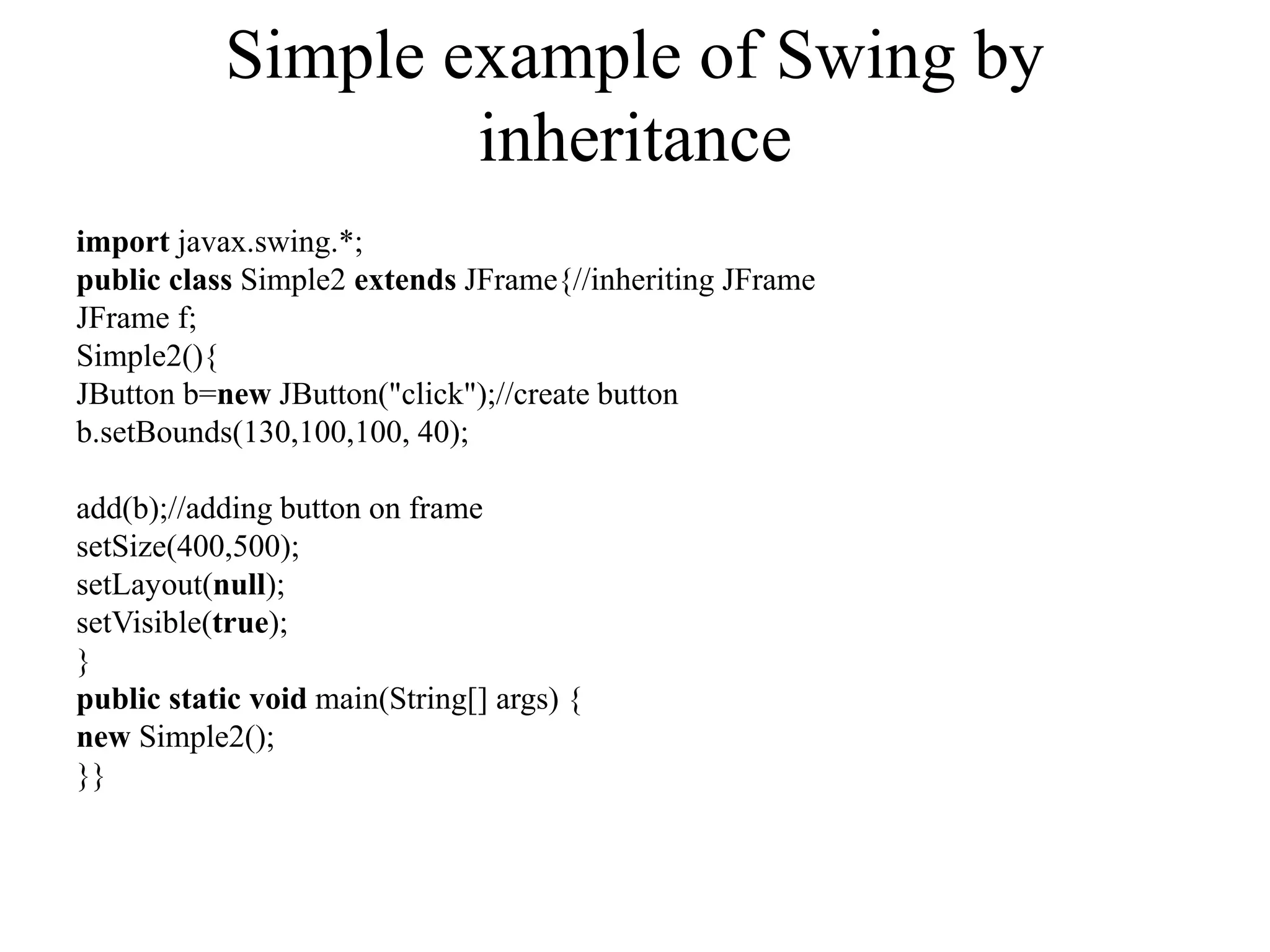 Simple example of Swing by
inheritance
import javax.swing.*;
public class Simple2 extends JFrame{//inheriting JFrame
JFrame f;
Simple2(){
JButton b=new JButton("click");//create button
b.setBounds(130,100,100, 40);
add(b);//adding button on frame
setSize(400,500);
setLayout(null);
setVisible(true);
}
public static void main(String[] args) {
new Simple2();
}}
 