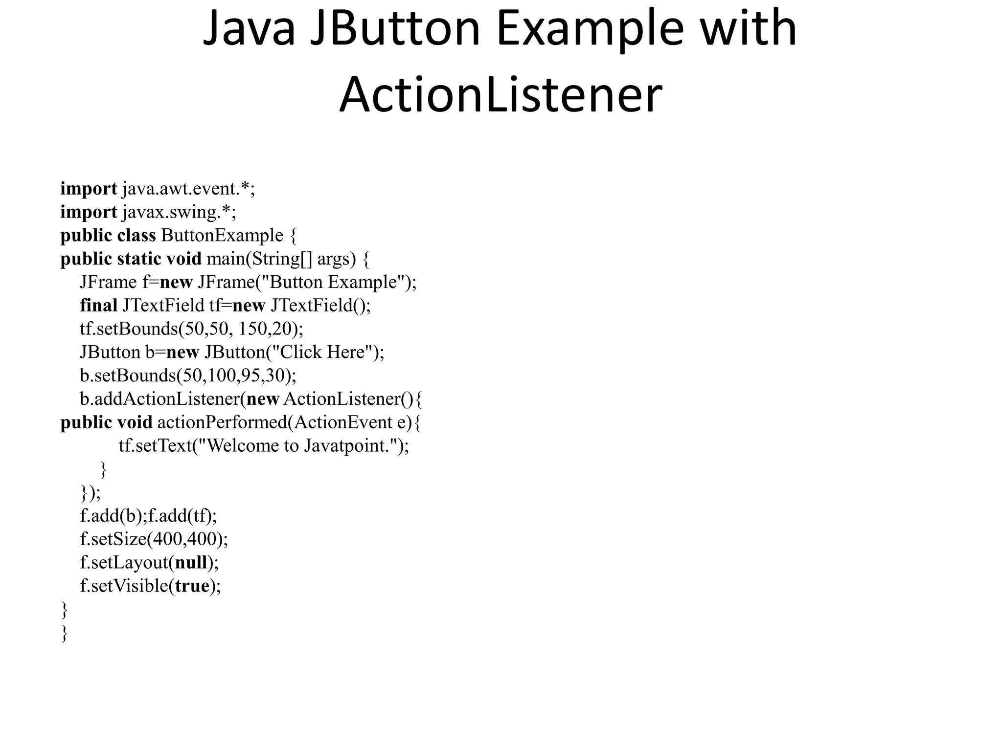 Java JButton Example with
ActionListener
import java.awt.event.*;
import javax.swing.*;
public class ButtonExample {
public static void main(String[] args) {
JFrame f=new JFrame("Button Example");
final JTextField tf=new JTextField();
tf.setBounds(50,50, 150,20);
JButton b=new JButton("Click Here");
b.setBounds(50,100,95,30);
b.addActionListener(new ActionListener(){
public void actionPerformed(ActionEvent e){
tf.setText("Welcome to Javatpoint.");
}
});
f.add(b);f.add(tf);
f.setSize(400,400);
f.setLayout(null);
f.setVisible(true);
}
}
 