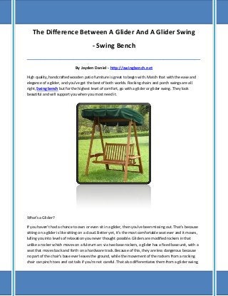 The Difference Between A Glider And A Glider Swing
- Swing Bench
_____________________________________________________________________________________

By Jayden Daniel - http://swingbench.net
High quality, handcrafted wooden patio furniture is great to begin with. Match that with the ease and
elegance of a glider, and you've got the best of both worlds. Rocking chairs and porch swings are all
right, Swing bench but for the highest level of comfort, go with a glider or glider swing. They look
beautiful and will support you when you most need it.

What's a Glider?
If you haven't had a chance to own or even sit in a glider, then you've been missing out. That's because
sitting on a glider is like sitting on a cloud. Better yet, it's the most comfortable seat ever and it moves,
lulling you into levels of relaxation you never thought possible. Gliders are modified rockers in that
unlike a rocker which moves on a fulcrum arc via two base rockers, a glider has a fixed base unit, with a
seat that moves back and forth on a hardware track. Because of this, they are less dangerous because
no part of the chair's base ever leaves the ground, while the movement of the rockers from a rocking
chair can pinch toes and cat tails if you're not careful. That also differentiates them from a glider swing,

 
