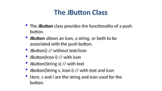 The JButton Class
 The JButton class provides the functionality of a push
button.
 JButton allows an icon, a string, or both to be
associated with the push button.
 JButton() // without text/icon
 JButton(Icon i) // with icon
 JButton(String s) // with text
 JButton(String s, Icon i) // with text and icon
 Here, s and i are the string and icon used for the
button.
 
