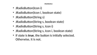 JRadioButton
• JRadioButton(Icon i)
• JRadioButton(Icon i, boolean state)
• JRadioButton(String s)
• JRadioButton(String s, boolean state)
• JRadioButton(String s, Icon i)
• JRadioButton(String s, Icon i, boolean state)
• If state is true, the button is initially selected.
Otherwise, it is not.
 