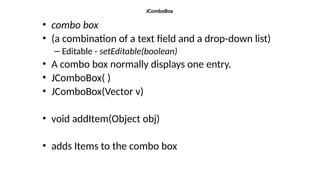 JComboBox
• combo box
• (a combination of a text field and a drop-down list)
– Editable - setEditable(boolean)
• A combo box normally displays one entry.
• JComboBox( )
• JComboBox(Vector v)
• void addItem(Object obj)
• adds Items to the combo box
 