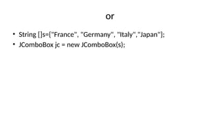 or
• String []s={"France", "Germany", "Italy","Japan"};
• JComboBox jc = new JComboBox(s);
 