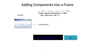 Adding Components into a Frame
8
// Add a button into the frame
frame.getContentPane().add(
new JButton("OK"));
Run
MyFrameWithComponents
Title bar
Content pane
 