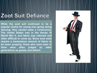 While the zoot suit continued to be a
popular choice for young men going swing
dancing, they caused quite a controversy.
The United States was in the throes of
World War II, and fabric was rationed and
often difficult to come by. Since zoot suits
require a tremendous amount of fabric to
be sewn properly, those who were seen in
them were often judged by older
generations as greedy and defiant.