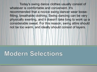 Today's swing dance clothes usually consist of
whatever is comfortable and convenient. It's
recommended that a novice swing dancer wear loose-
fitting, breathable clothing. Swing dancing can be very
physically exerting, and it doesn't take long to work up a
considerable sweat. For this reason, swing attire should
not be too warm, and ideally should consist of layers.