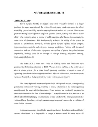 1
POWER SYSTEM STABILITY
INTRODUCTION:
Power system stability of modern large inter-connected systems is a major
problem for secure operation of the system. Recent major black-outs across the globe
caused by system instability, even in very sophisticated and secure systems, illustrate the
problems facing secure operation of power systems. Earlier, stability was defined as the
ability of a system to return to normal or stable operation after having been subjected to
some form of disturbance. This fundamentally refers to the ability of the system to
remain in synchronism. However, modern power systems operate under complex
interconnections, controls and extremely stressed conditions. Further, with increased
automation and use of electronic equipment, the quality of power has gained utmost
importance, shifting focus on to concepts of voltage stability, frequency stability,
inter-area oscillations etc.
The IEEE/CIGRE Joint Task Force on stability terms and conditions have
proposed the following definition in 2004: “Power System stability is the ability of an
electric power system, for a given initial operating condition, to regain a state of
operating equilibrium after being subjected to a physical disturbance, with most system
variables bounded, so that practically the entire system remains intact”.
The Power System is an extremely non-linear and dynamic system, with operating
parameters continuously varying. Stability is hence, a function of the initial operating
condition and the nature of the disturbance. Power systems are continually subjected to
small disturbances in the form of load changes. The system must be in a position to be
able to adjust to the changing conditions and operate satisfactorily. The system must also
withstand large disturbances, which may even cause structural changes due to isolation of
some faulted elements.
A power system may be stable for a particular (large) disturbance and unstable for
another disturbance. It is impossible to design a system which is stable under all
 